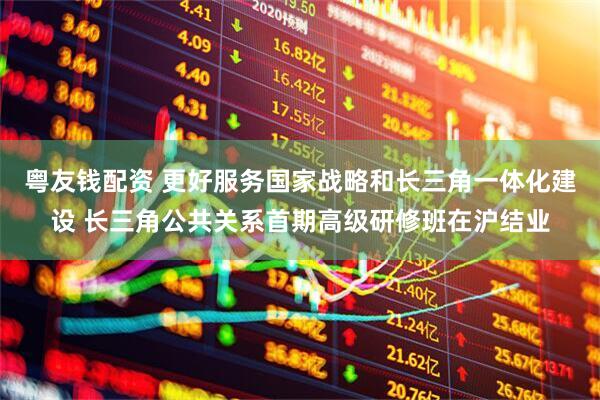 粤友钱配资 更好服务国家战略和长三角一体化建设 长三角公共关系首期高级研修班在沪结业