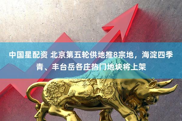 中国星配资 北京第五轮供地推8宗地，海淀四季青、丰台岳各庄热门地块将上架