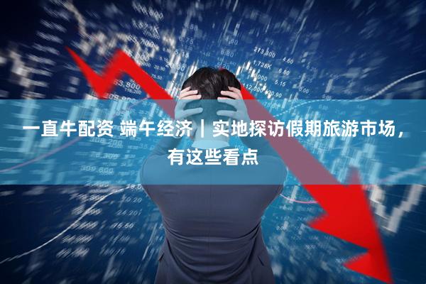 一直牛配资 端午经济｜实地探访假期旅游市场，有这些看点