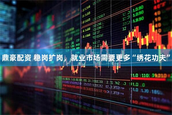 鼎豪配资 稳岗扩岗，就业市场需要更多“绣花功夫”