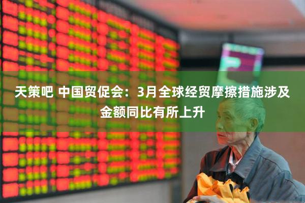 天策吧 中国贸促会：3月全球经贸摩擦措施涉及金额同比有所上升