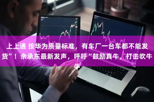 上上通 按华为质量标准，有车厂一台车都不能发货”！余承东最新发声，呼吁“鼓励真牛，打击吹牛