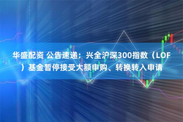 华盛配资 公告速递：兴全沪深300指数（LOF）基金暂停接受大额申购、转换转入申请