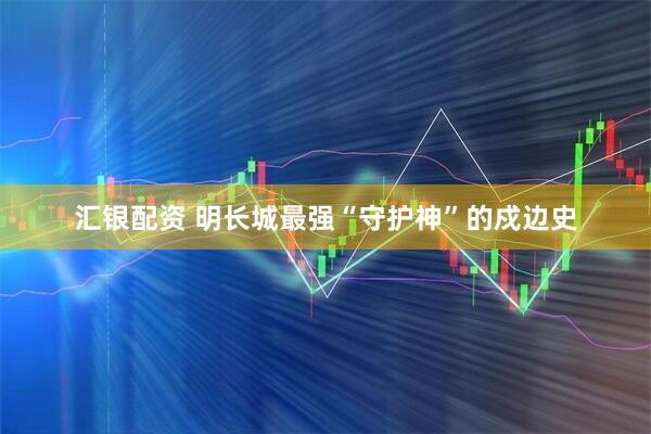 汇银配资 明长城最强“守护神”的戍边史
