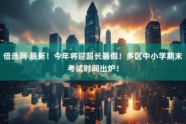 倍选网 最新！今年将迎超长暑假！多区中小学期末考试时间出炉！