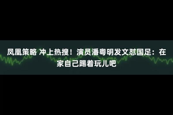 凤凰策略 冲上热搜！演员潘粤明发文怼国足：在家自己踢着玩儿吧