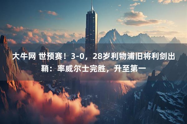 大牛网 世预赛！3-0，28岁利物浦旧将利剑出鞘：率威尔士完胜，升至第一