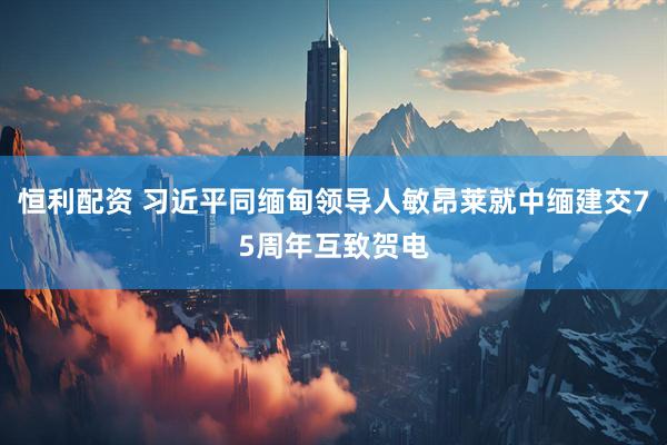 恒利配资 习近平同缅甸领导人敏昂莱就中缅建交75周年互致贺电