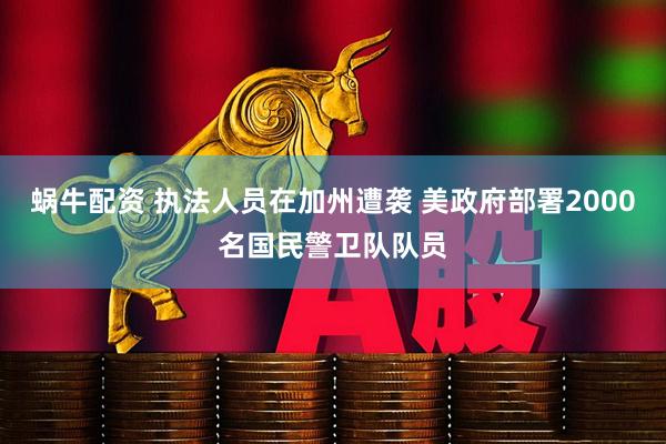 蜗牛配资 执法人员在加州遭袭 美政府部署2000名国民警卫队队员