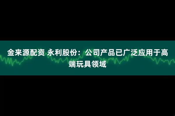 金来源配资 永利股份：公司产品已广泛应用于高端玩具领域