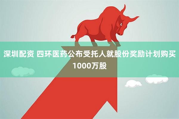 深圳配资 四环医药公布受托人就股份奖励计划购买1000万股