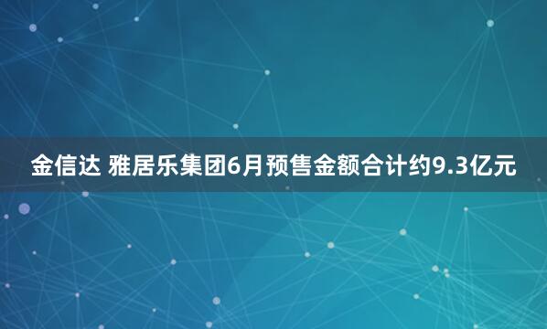 金信达 雅居乐集团6月预售金额合计约9.3亿元