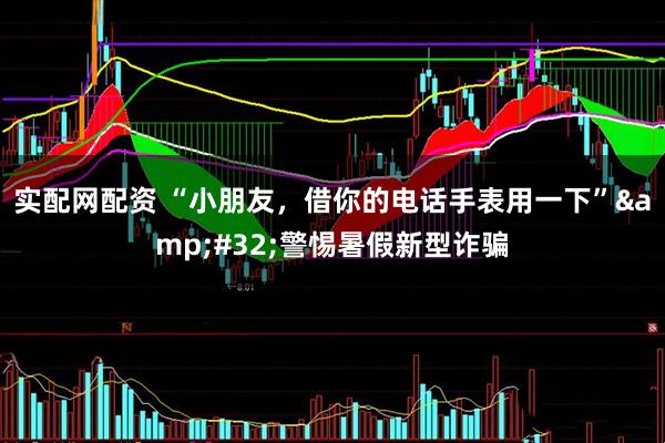 实配网配资 “小朋友，借你的电话手表用一下”&#32;警惕暑假新型诈骗