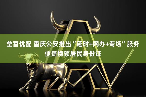 垒富优配 重庆公安推出“延时+网办+专场”服务便捷换领居民身份证