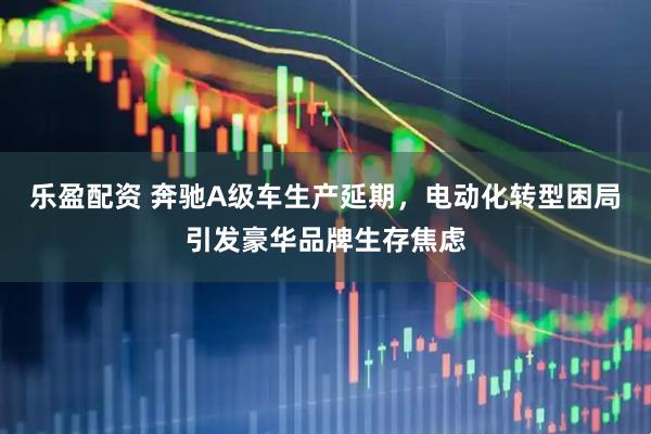 乐盈配资 奔驰A级车生产延期，电动化转型困局引发豪华品牌生存焦虑
