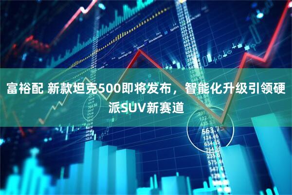 富裕配 新款坦克500即将发布，智能化升级引领硬派SUV新赛道