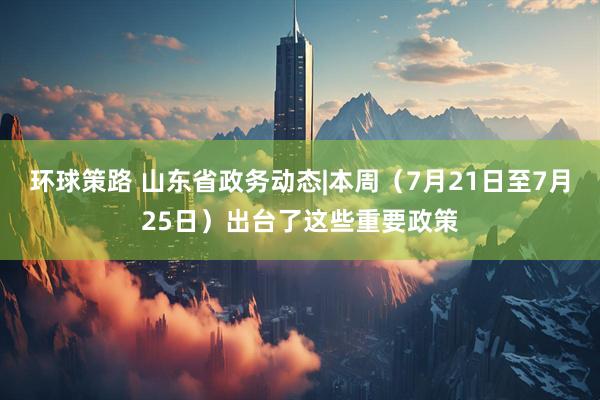 环球策路 山东省政务动态|本周（7月21日至7月25日）出台了这些重要政策