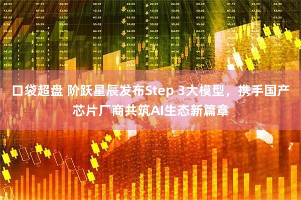 口袋超盘 阶跃星辰发布Step 3大模型，携手国产芯片厂商共筑AI生态新篇章