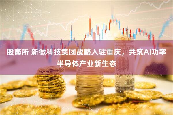 股鑫所 新微科技集团战略入驻重庆，共筑AI功率半导体产业新生态