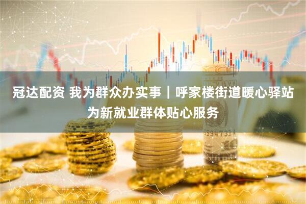 冠达配资 我为群众办实事｜呼家楼街道暖心驿站为新就业群体贴心服务