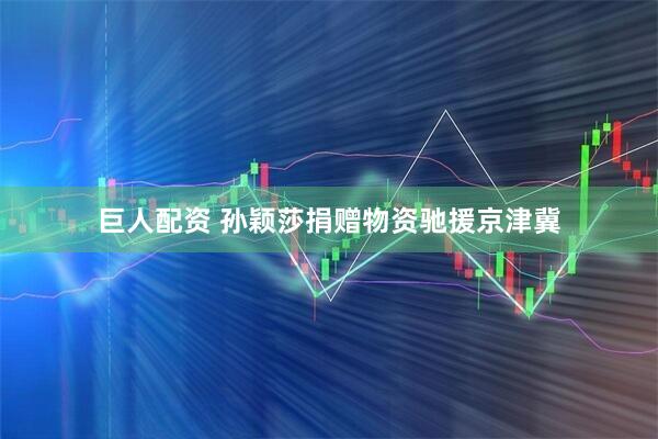 巨人配资 孙颖莎捐赠物资驰援京津冀