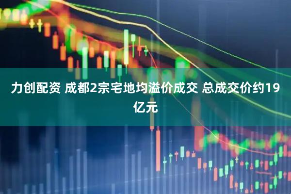 力创配资 成都2宗宅地均溢价成交 总成交价约19亿元