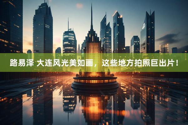 路易泽 大连风光美如画，这些地方拍照巨出片！