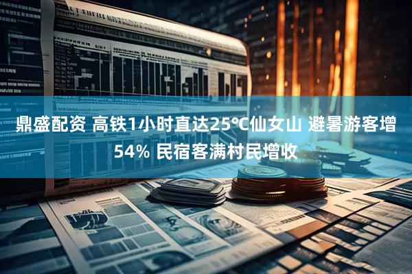 鼎盛配资 高铁1小时直达25℃仙女山 避暑游客增54% 民宿客满村民增收