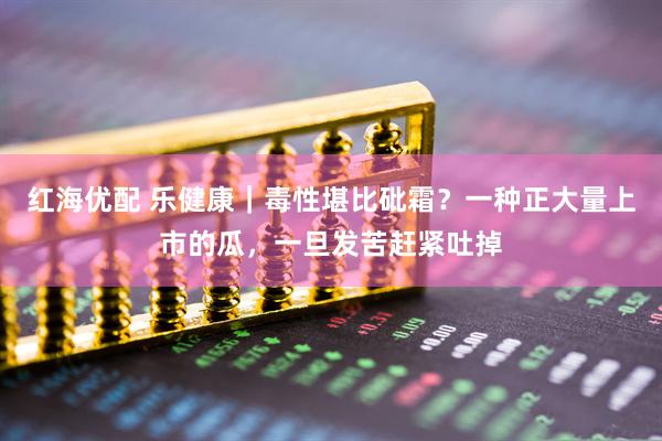 红海优配 乐健康｜毒性堪比砒霜？一种正大量上市的瓜，一旦发苦赶紧吐掉