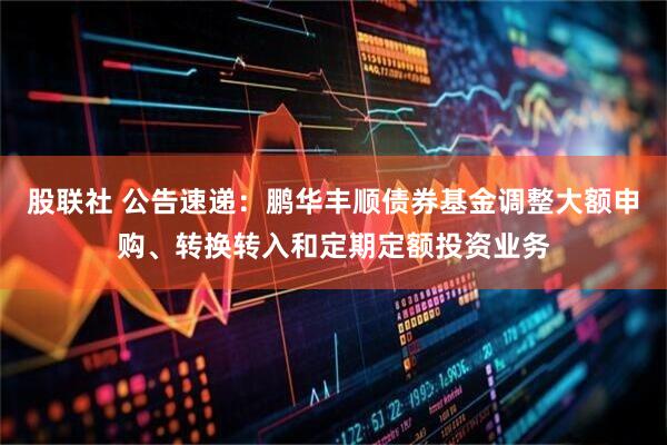 股联社 公告速递：鹏华丰顺债券基金调整大额申购、转换转入和定期定额投资业务