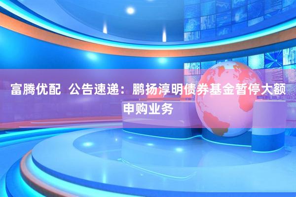 富腾优配  公告速递：鹏扬淳明债券基金暂停大额申购业务