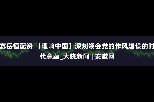 赛岳恒配资 【理响中国】深刻领会党的作风建设的时代意蕴_大皖新闻 | 安徽网