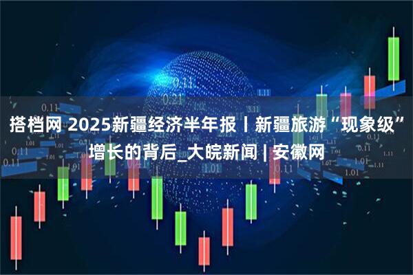 搭档网 2025新疆经济半年报丨新疆旅游“现象级”增长的背后_大皖新闻 | 安徽网