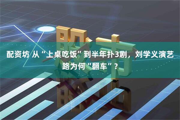 配资坊 从“上桌吃饭”到半年扑3剧，刘学义演艺路为何“翻车”？