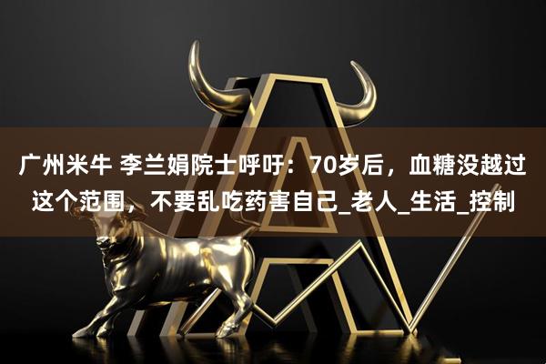 广州米牛 李兰娟院士呼吁：70岁后，血糖没越过这个范围，不要乱吃药害自己_老人_生活_控制