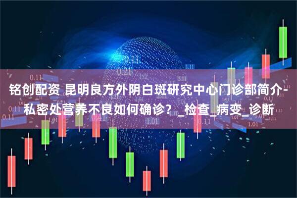 铭创配资 昆明良方外阴白斑研究中心门诊部简介-私密处营养不良如何确诊？_检查_病变_诊断