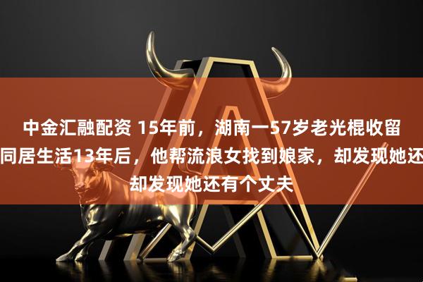 中金汇融配资 15年前，湖南一57岁老光棍收留流浪女，同居生活13年后，他帮流浪女找到娘家，却发现她还有个丈夫