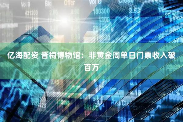 亿海配资 晋祠博物馆：非黄金周单日门票收入破百万