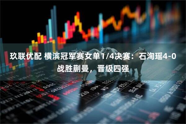 玖联优配 横滨冠军赛女单1/4决赛：石洵瑶4-0战胜蒯曼，晋级四强