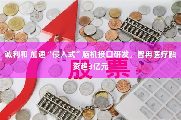 诚利和 加速“侵入式”脑机接口研发，智冉医疗融资超3亿元