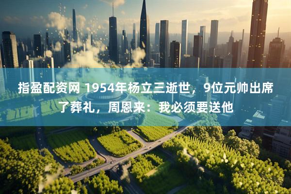 指盈配资网 1954年杨立三逝世，9位元帅出席了葬礼，周恩来：我必须要送他