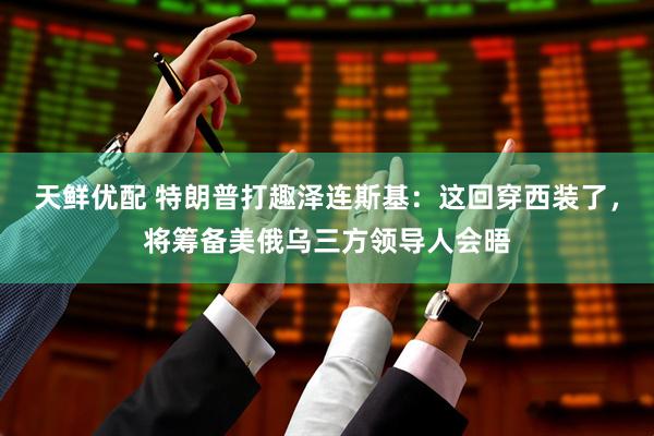 天鲜优配 特朗普打趣泽连斯基：这回穿西装了，将筹备美俄乌三方领导人会晤