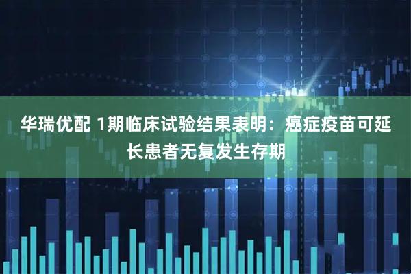 华瑞优配 1期临床试验结果表明:癌症疫苗可延长患者无复发生存期