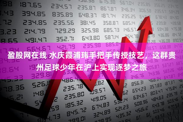 盈股网在线 水庆霞浦玮手把手传授技艺,这群贵州足球少年在沪上实现逐梦之旅