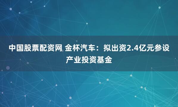 中国股票配资网 金杯汽车：拟出资2.4亿元参设产业投资基金