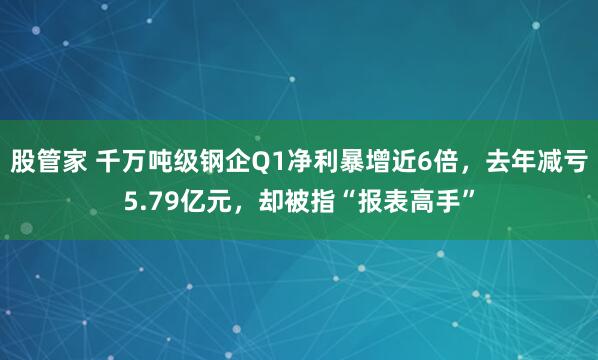 股管家 千万吨级钢企Q1净利暴增近6倍，去年减亏5.79亿元，却被指“报表高手”