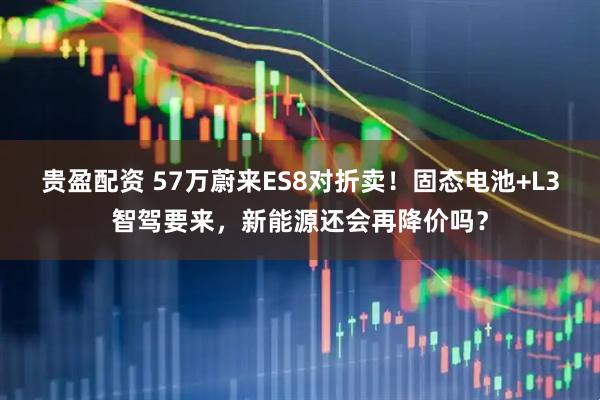 贵盈配资 57万蔚来ES8对折卖！固态电池+L3智驾要来，新能源还会再降价吗？