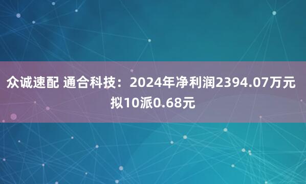 众诚速配 通合科技：2024年净利润2394.07万元 拟10派0.68元