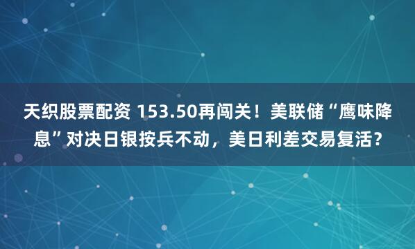 天织股票配资 153.50再闯关！美联储“鹰味降息”对决日银按兵不动，美日利差交易复活？