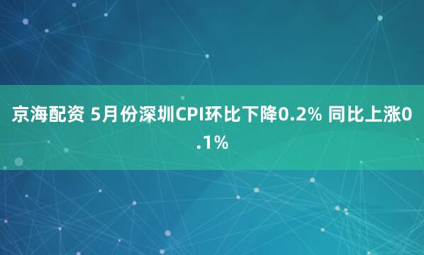 京海配资 5月份深圳CPI环比下降0.2% 同比上涨0.1%